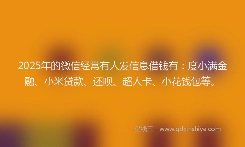 2025年的微信经常有人发信息借钱有：度小满金融、小米贷款、还呗、超人卡、小花钱包等。