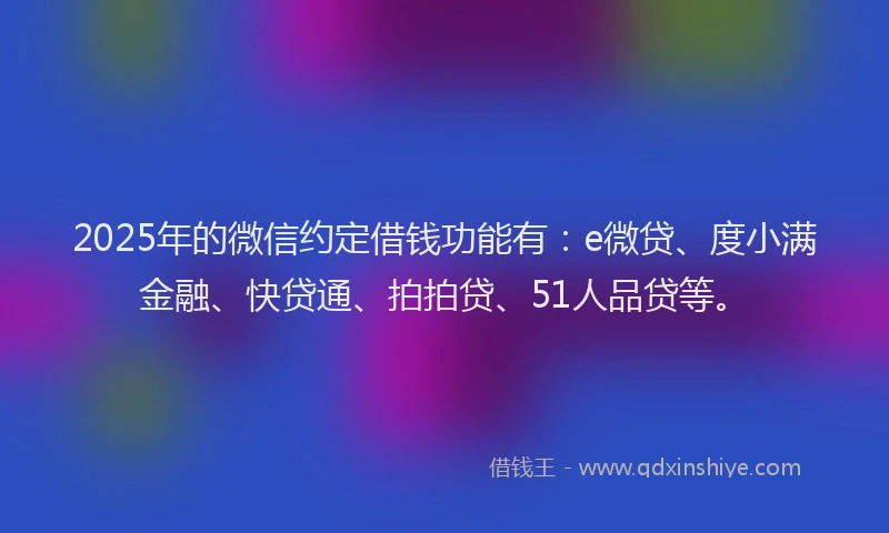 2025年的微信约定借钱功能有：e微贷、度小满金融、快贷通、拍拍贷、51人品贷等。