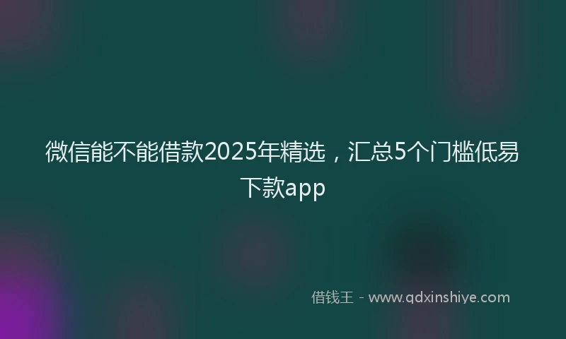 微信能不能借款2025年精选，汇总5个门槛低易下款app