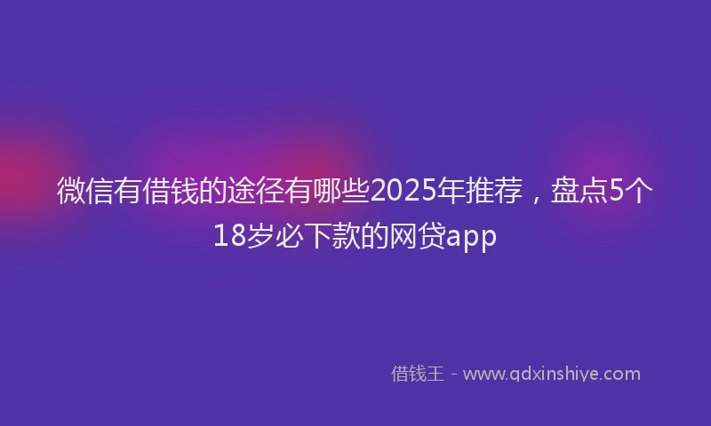 微信有借钱的途径有哪些2025年推荐，盘点5个18岁必下款的网贷app