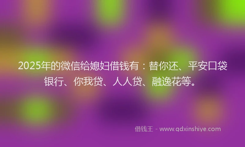 2025年的微信给媳妇借钱有：替你还、平安口袋银行、你我贷、人人贷、融逸花等。