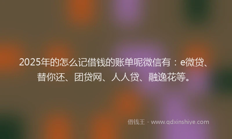 2025年的怎么记借钱的账单呢微信有：e微贷、替你还、团贷网、人人贷、融逸花等。