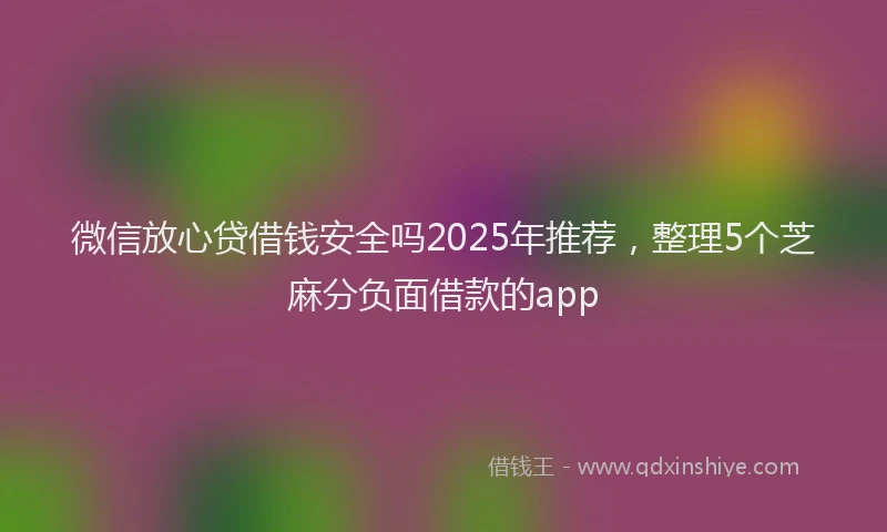 微信放心贷借钱安全吗2025年推荐，整理5个芝麻分负面借款的app