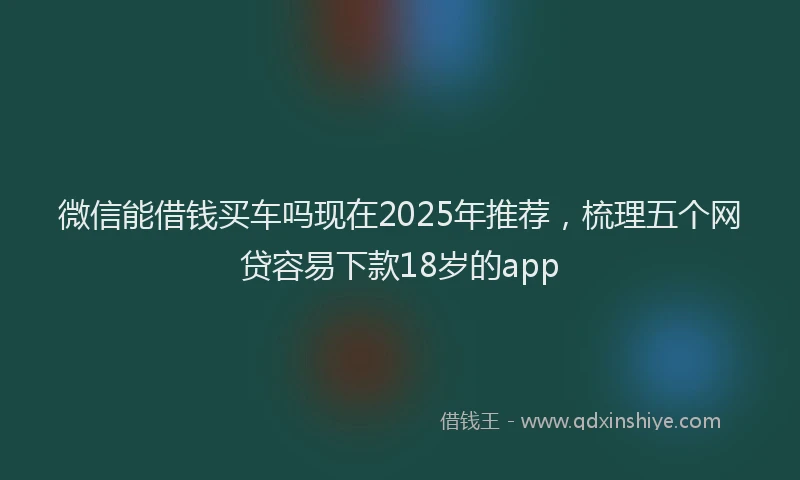 微信能借钱买车吗现在2025年推荐，梳理五个网贷容易下款18岁的app