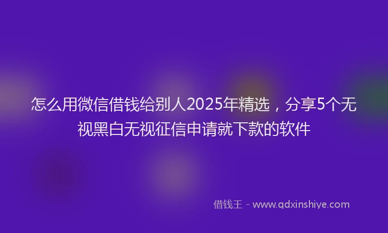 怎么用微信借钱给别人2025年精选，分享5个无视黑白无视征信申请就下款的软件