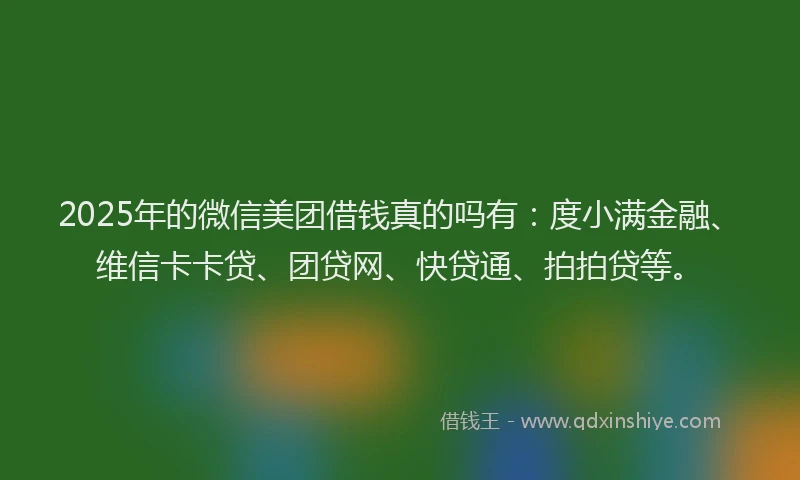 2025年的微信美团借钱真的吗有：度小满金融、维信卡卡贷、团贷网、快贷通、拍拍贷等。