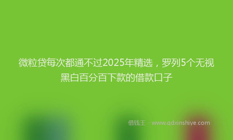 微粒贷每次都通不过2025年精选，罗列5个无视黑白百分百下款的借款口子