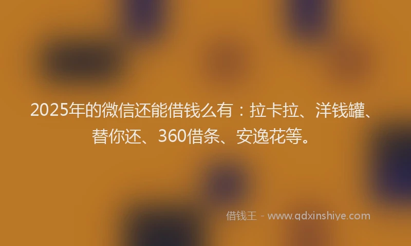 2025年的微信还能借钱么有：拉卡拉、洋钱罐、替你还、360借条、安逸花等。