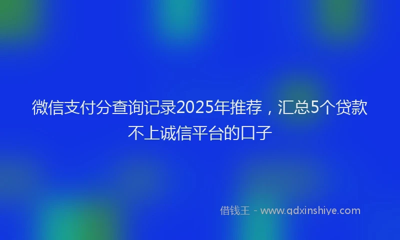 微信支付分查询记录2025年推荐，汇总5个贷款不上诚信平台的口子