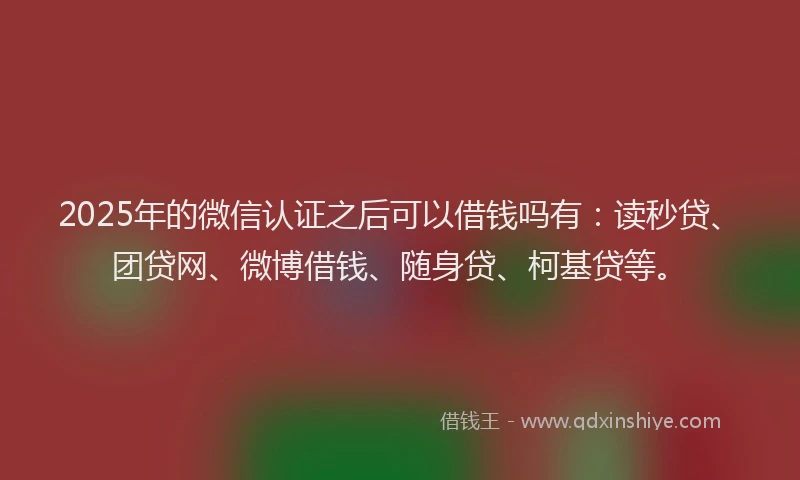2025年的微信认证之后可以借钱吗有：读秒贷、团贷网、微博借钱、随身贷、柯基贷等。