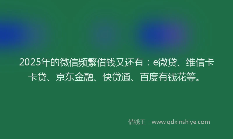 2025年的微信频繁借钱又还有：e微贷、维信卡卡贷、京东金融、快贷通、百度有钱花等。