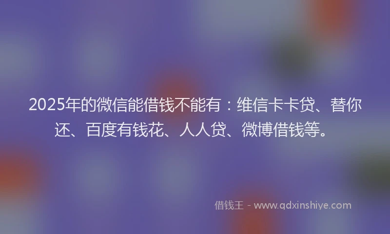 2025年的微信能借钱不能有：维信卡卡贷、替你还、百度有钱花、人人贷、微博借钱等。