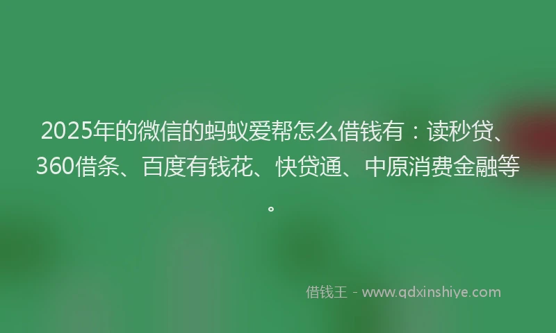 2025年的微信的蚂蚁爱帮怎么借钱有：读秒贷、360借条、百度有钱花、快贷通、中原消费金融等。