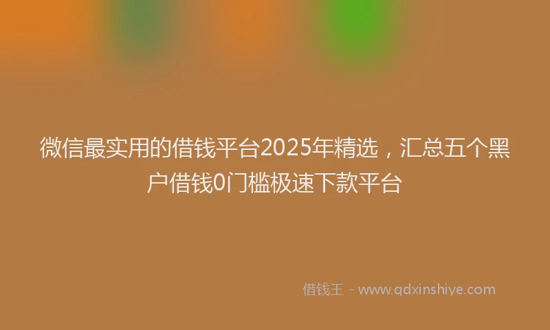 微信最实用的借钱平台2025年精选，汇总五个黑户借钱0门槛极速下款平台