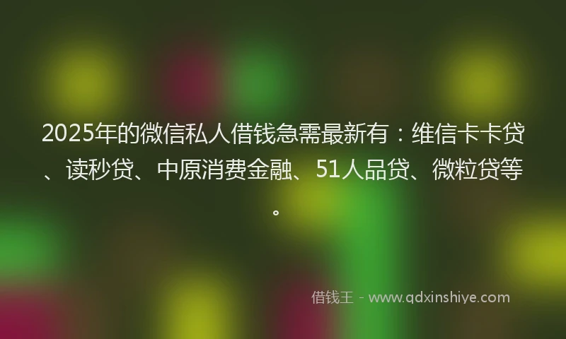 2025年的微信私人借钱急需最新有：维信卡卡贷、读秒贷、中原消费金融、51人品贷、微粒贷等。