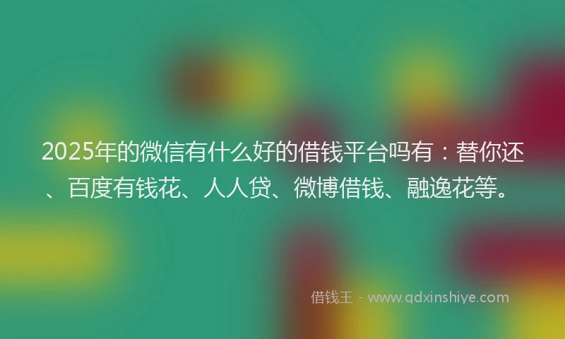 2025年的微信有什么好的借钱平台吗有：替你还、百度有钱花、人人贷、微博借钱、融逸花等。