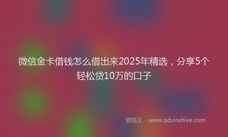 微信金卡借钱怎么借出来2025年精选，分享5个轻松贷10万的口子