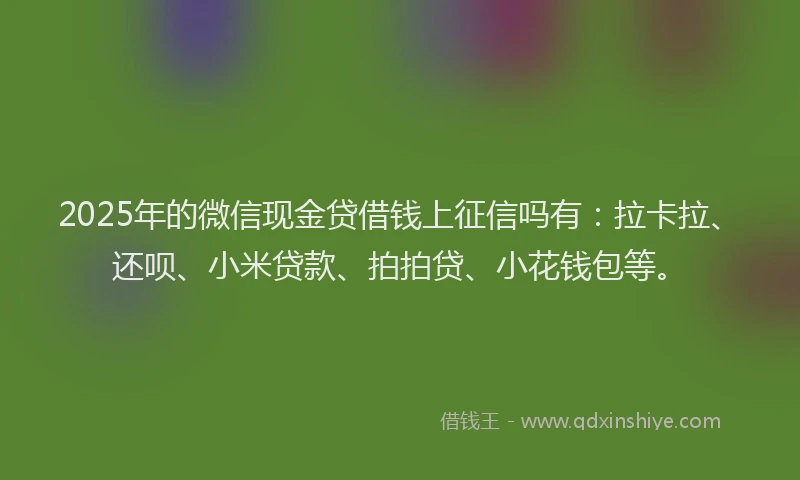 2025年的微信现金贷借钱上征信吗有：拉卡拉、还呗、小米贷款、拍拍贷、小花钱包等。