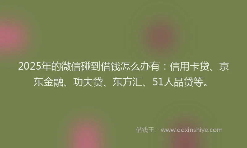 2025年的微信碰到借钱怎么办有：信用卡贷、京东金融、功夫贷、东方汇、51人品贷等。