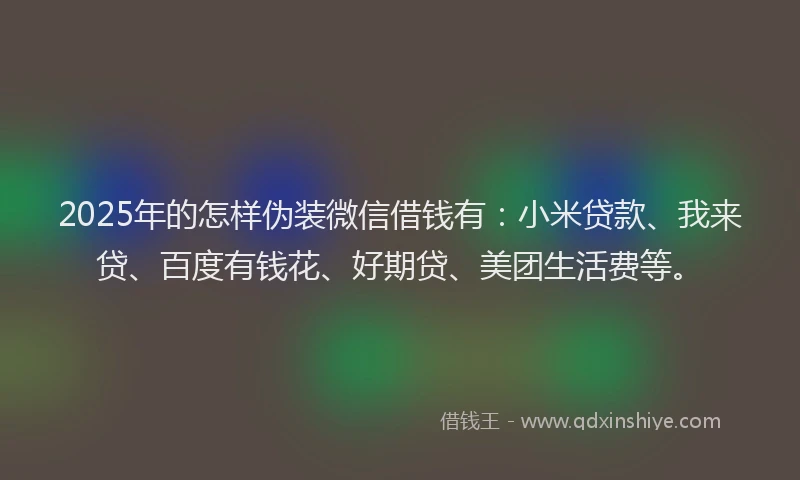 2025年的怎样伪装微信借钱有：小米贷款、我来贷、百度有钱花、好期贷、美团生活费等。