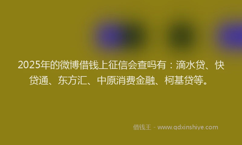 2025年的微博借钱上征信会查吗有：滴水贷、快贷通、东方汇、中原消费金融、柯基贷等。