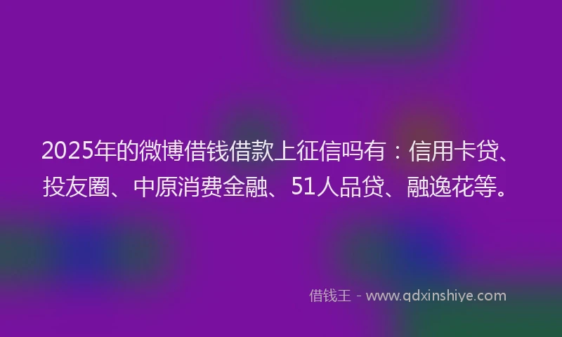 2025年的微博借钱借款上征信吗有：信用卡贷、投友圈、中原消费金融、51人品贷、融逸花等。