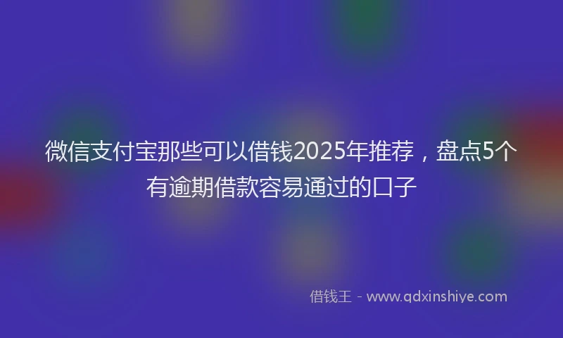 微信支付宝那些可以借钱2025年推荐，盘点5个有逾期借款容易通过的口子