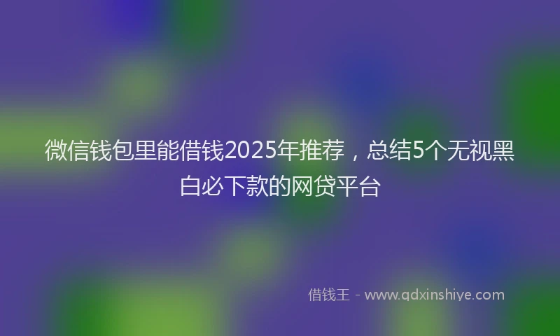 微信钱包里能借钱2025年推荐，总结5个无视黑白必下款的网贷平台
