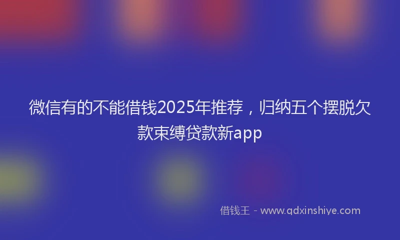 微信有的不能借钱2025年推荐，归纳五个摆脱欠款束缚贷款新app