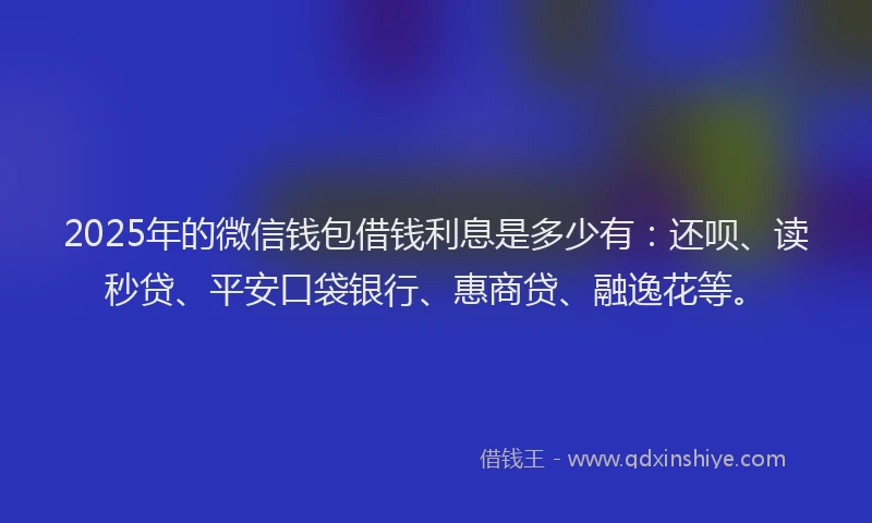 2025年的微信钱包借钱利息是多少有：还呗、读秒贷、平安口袋银行、惠商贷、融逸花等。