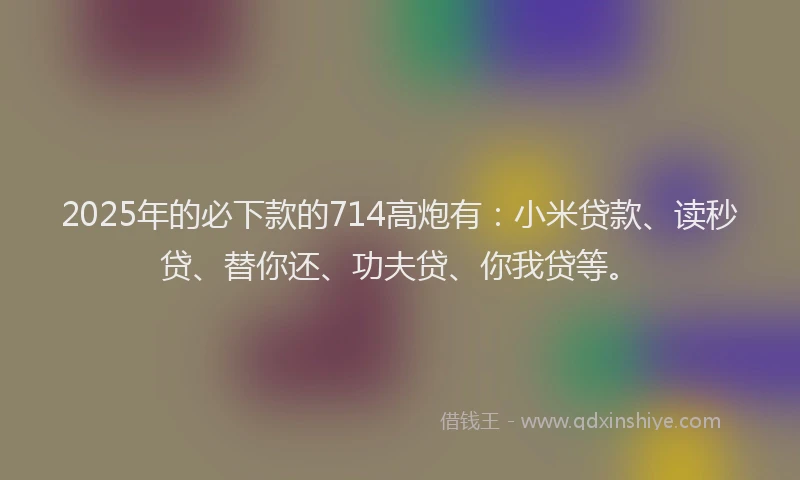 2025年的必下款的714高炮有：小米贷款、读秒贷、替你还、功夫贷、你我贷等。