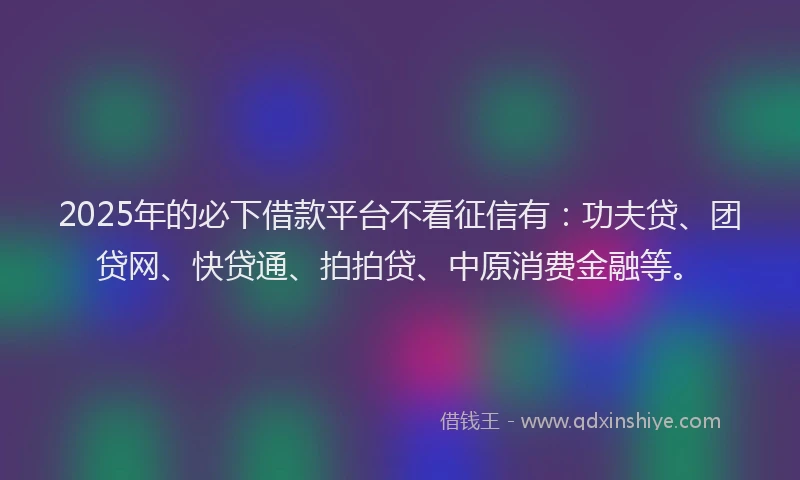 2025年的必下借款平台不看征信有：功夫贷、团贷网、快贷通、拍拍贷、中原消费金融等。