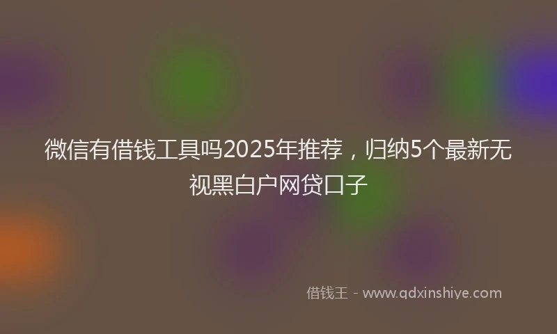 微信有借钱工具吗2025年推荐，归纳5个最新无视黑白户网贷口子