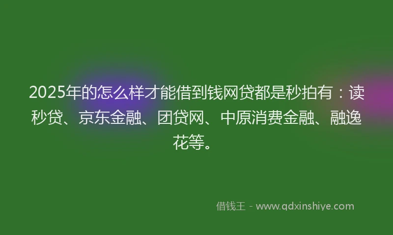 2025年的怎么样才能借到钱网贷都是秒拍有：读秒贷、京东金融、团贷网、中原消费金融、融逸花等。