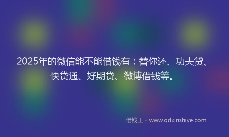 2025年的微信能不能借钱有：替你还、功夫贷、快贷通、好期贷、微博借钱等。
