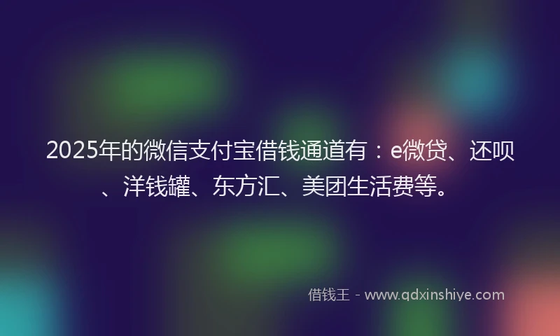 2025年的微信支付宝借钱通道有：e微贷、还呗、洋钱罐、东方汇、美团生活费等。