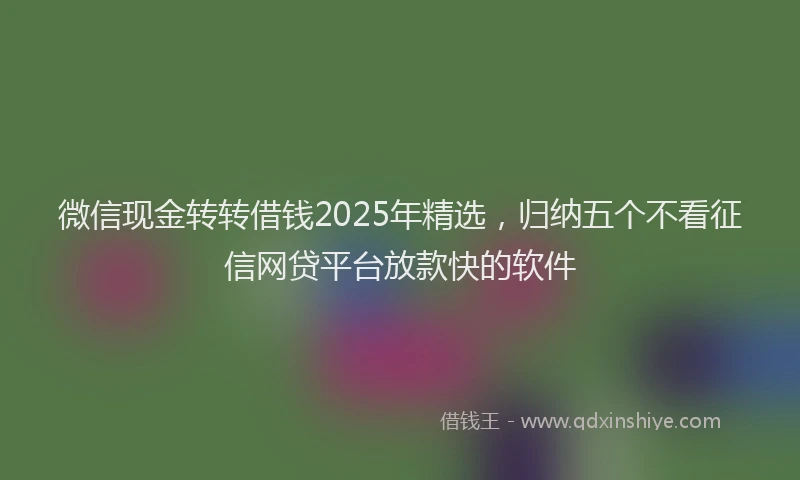 微信现金转转借钱2025年精选，归纳五个不看征信网贷平台放款快的软件