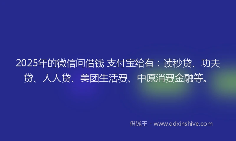 2025年的微信问借钱 支付宝给有：读秒贷、功夫贷、人人贷、美团生活费、中原消费金融等。