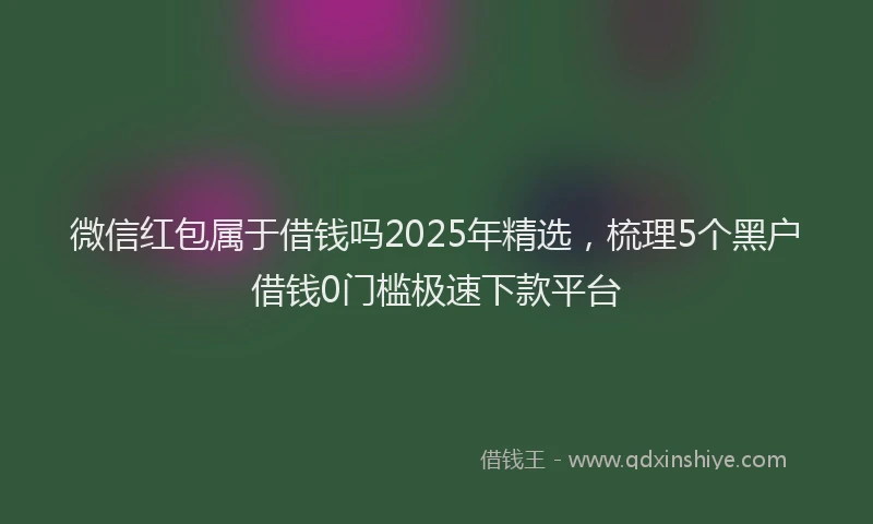 微信红包属于借钱吗2025年精选，梳理5个黑户借钱0门槛极速下款平台