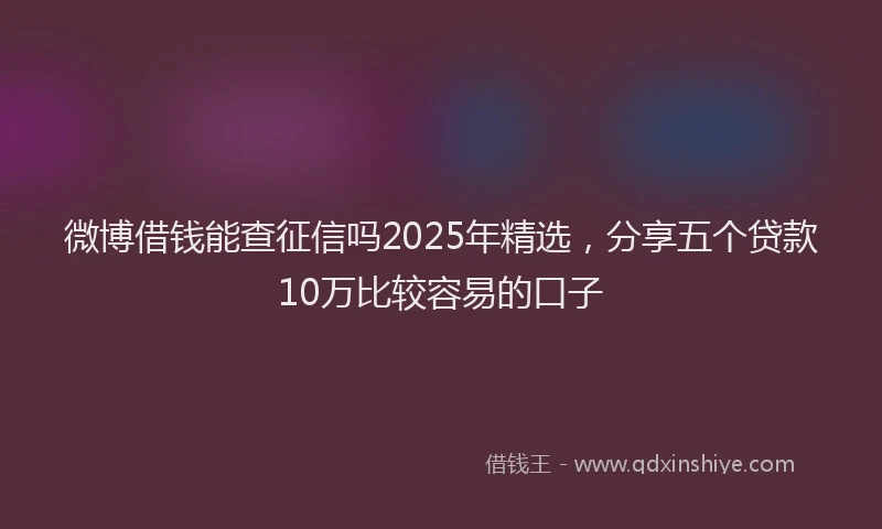 微博借钱能查征信吗2025年精选，分享五个贷款10万比较容易的口子