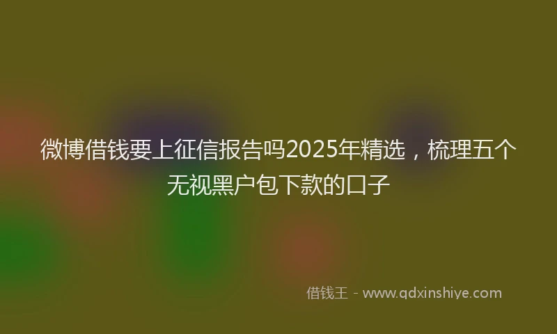 微博借钱要上征信报告吗2025年精选，梳理五个无视黑户包下款的口子