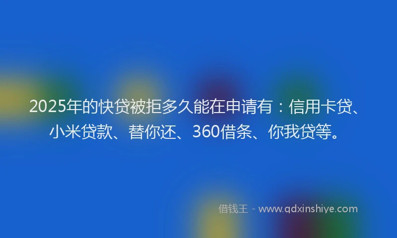 2025年的快贷被拒多久能在申请有：信用卡贷、小米贷款、替你还、360借条、你我贷等。