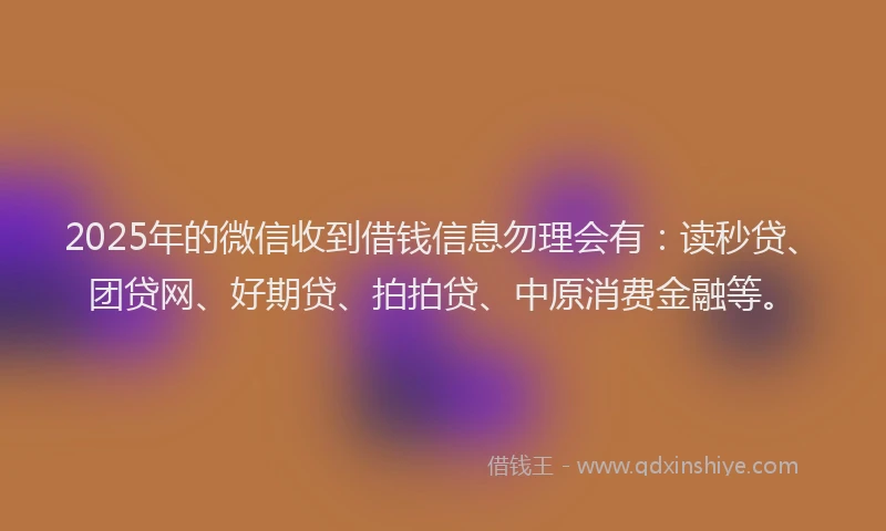 2025年的微信收到借钱信息勿理会有：读秒贷、团贷网、好期贷、拍拍贷、中原消费金融等。