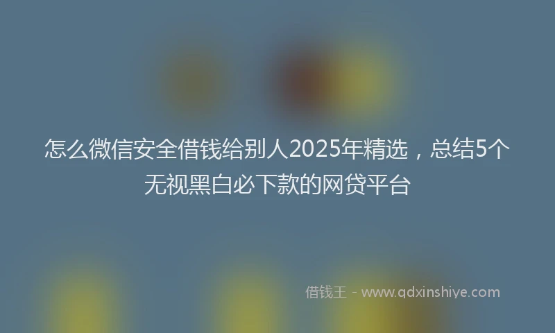 怎么微信安全借钱给别人2025年精选，总结5个无视黑白必下款的网贷平台