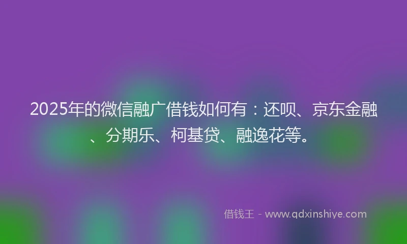 2025年的微信融广借钱如何有：还呗、京东金融、分期乐、柯基贷、融逸花等。
