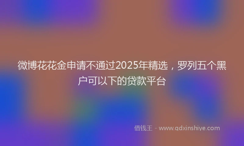 微博花花金申请不通过2025年精选，罗列五个黑户可以下的贷款平台