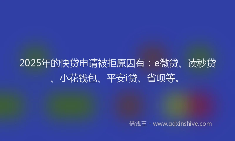 2025年的快贷申请被拒原因有：e微贷、读秒贷、小花钱包、平安i贷、省呗等。