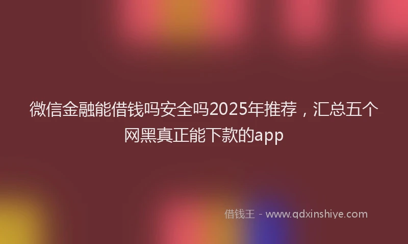微信金融能借钱吗安全吗2025年推荐，汇总五个网黑真正能下款的app