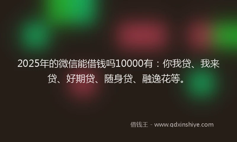 2025年的微信能借钱吗10000有：你我贷、我来贷、好期贷、随身贷、融逸花等。