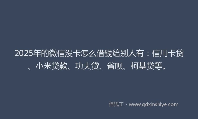 2025年的微信没卡怎么借钱给别人有：信用卡贷、小米贷款、功夫贷、省呗、柯基贷等。